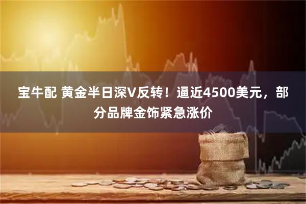 宝牛配 黄金半日深V反转！逼近4500美元，部分品牌金饰紧急涨价