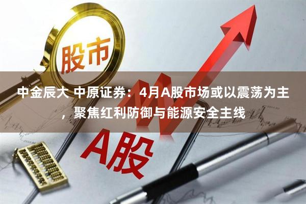 中金辰大 中原证券:4月A股市场或以震荡为主,聚焦红利防御与能源安全主线