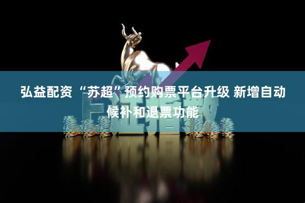 弘益配资 “苏超”预约购票平台升级 新增自动候补和退票功能