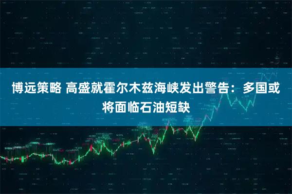 博远策略 高盛就霍尔木兹海峡发出警告:多国或将面临石油短缺