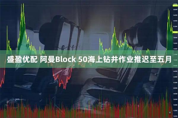 盛盈优配 阿曼Block 50海上钻井作业推迟至五月